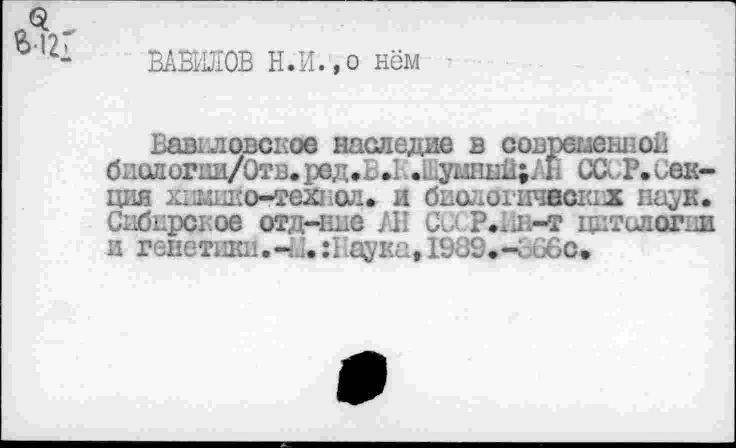 ﻿ВАВИЛОВ Н.И.,о нём
Вавиловское наследие в современной биологии/Отв.ред.х .1... умныи;7 Г (XX Р. Секция хнмико-тех! ол. и биологических паук. Сибирское отдчше АН С. Р.Ип-т цитслогии и генетики.аука, 1989.4.66с.